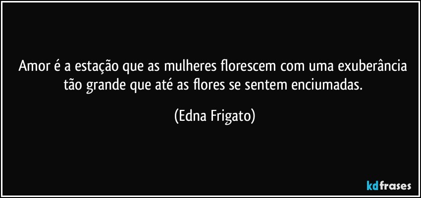 Amor é a estação que as mulheres florescem com uma exuberância tão grande que até as flores se sentem enciumadas. (Edna Frigato)