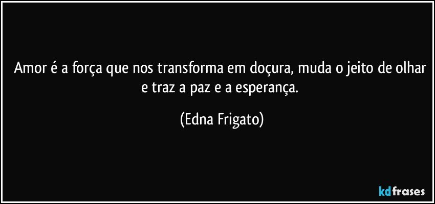 Amor é a força que nos transforma em doçura, muda o jeito de olhar e traz a paz e a esperança. (Edna Frigato)