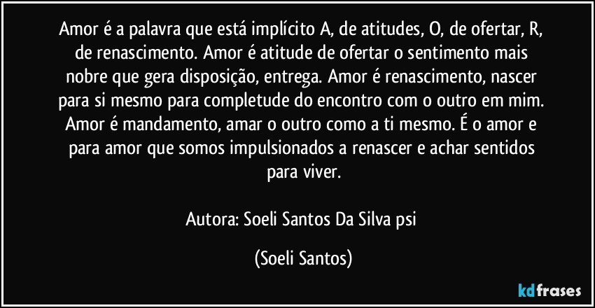 Amor é a palavra que está implícito A, de atitudes, O, de ofertar, R, de renascimento.  Amor é atitude de ofertar o sentimento mais nobre que gera disposição,  entrega. Amor é  renascimento, nascer para si mesmo para completude do encontro com o  outro em mim. Amor é  mandamento, amar o outro como a ti mesmo. É  o amor e para amor que somos impulsionados a renascer e achar sentidos para viver.

Autora: Soeli Santos Da Silva psi (Soeli Santos)