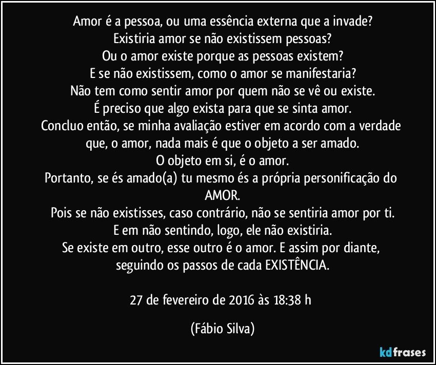 Amor é a pessoa, ou uma essência externa que a invade?
Existiria amor se não existissem pessoas?
Ou o amor existe porque as pessoas existem?
E se não existissem, como o amor se manifestaria?
Não tem como sentir amor por quem não se vê ou existe.
É preciso que algo exista para que se sinta amor.
Concluo então, se minha avaliação estiver em acordo com a verdade que, o amor, nada mais é que o objeto a ser amado.
O objeto em si, é o amor.
Portanto, se és amado(a) tu mesmo és a própria personificação do AMOR.
Pois se não existisses, caso contrário, não se sentiria amor por ti.
E em não sentindo, logo, ele não existiria.
Se existe em outro, esse outro é o amor. E assim por diante, seguindo os passos de cada EXISTÊNCIA.

27 de fevereiro de 2016 às 18:38 h (Fábio Silva)