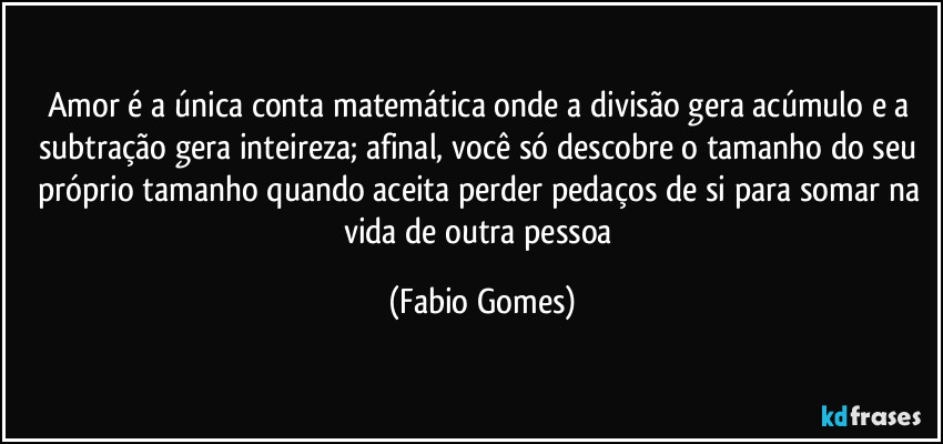 amor é a única conta matemática onde a divisão gera acúmulo e a subtração gera inteireza; afinal, você só descobre o tamanho do seu próprio tamanho quando aceita perder pedaços de si para somar na vida de outra pessoa (Fabio Gomes)