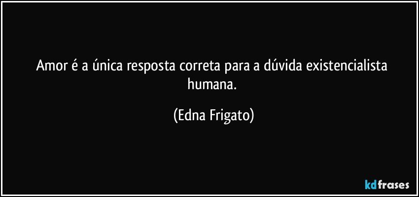 Amor é a única resposta correta para a dúvida existencialista humana. (Edna Frigato)