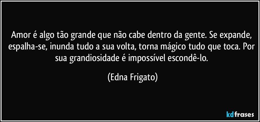 Amor é algo tão grande que não cabe dentro da gente. Se expande, espalha-se, inunda tudo a sua volta, torna mágico tudo que toca. Por sua grandiosidade é impossível escondê-lo. (Edna Frigato)