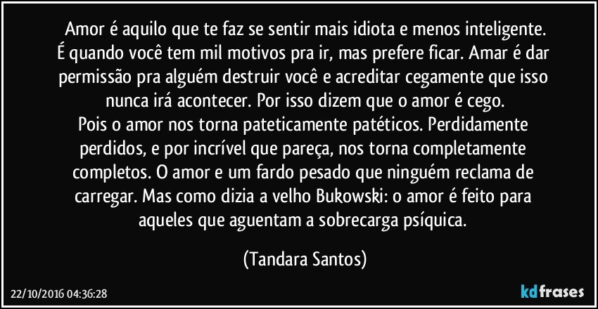 Amor é aquilo que te faz se sentir mais idiota e menos inteligente.
É quando você tem mil motivos pra ir, mas prefere ficar. Amar é dar permissão pra alguém destruir você e acreditar cegamente que isso nunca irá acontecer. Por isso dizem que o amor é cego.
Pois o amor nos torna pateticamente patéticos. Perdidamente perdidos, e por incrível que pareça, nos torna completamente completos. O amor e um fardo pesado que ninguém reclama de carregar. Mas como dizia a velho Bukowski: o amor é feito para aqueles que aguentam a sobrecarga psíquica. (Tandara Santos)