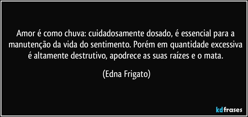 Amor é como chuva: cuidadosamente dosado, é essencial para a manutenção da vida do sentimento. Porém em quantidade excessiva é  altamente destrutivo, apodrece as suas raízes e o mata. (Edna Frigato)