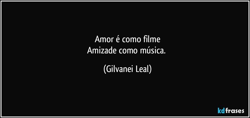 Amor é como filme
Amizade como música. (Gilvanei Leal)