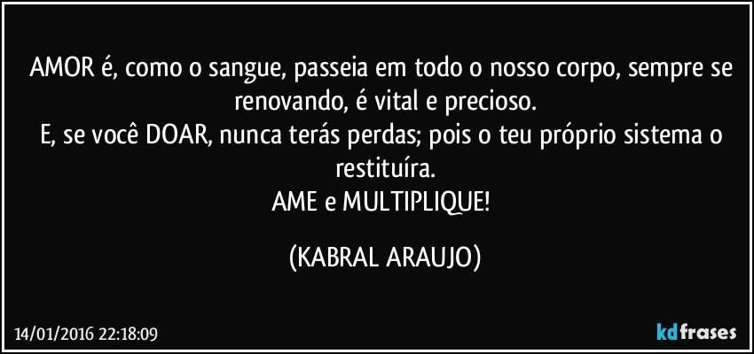 AMOR é, como o sangue, passeia em todo o nosso corpo, sempre se renovando, é vital e precioso.
E, se você DOAR, nunca terás perdas; pois o teu próprio sistema o restituíra.
AME e MULTIPLIQUE! (KABRAL ARAUJO)