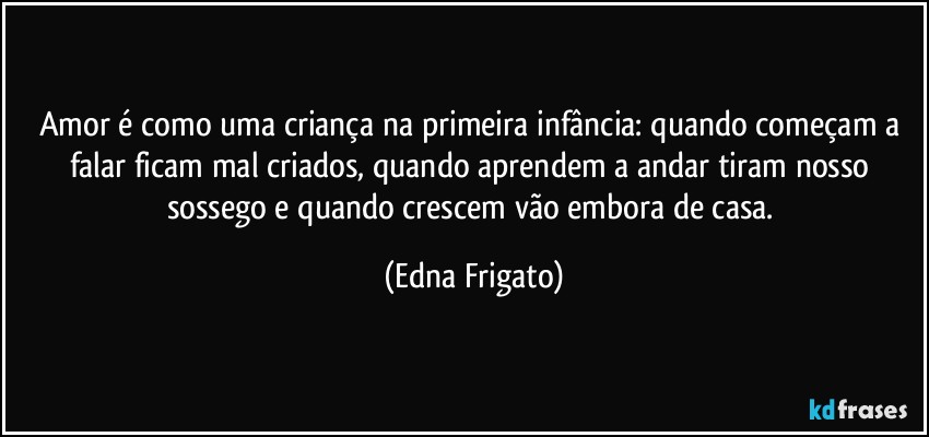 Amor é como uma criança na primeira infância: quando começam a falar ficam mal criados, quando aprendem a andar tiram nosso sossego e quando crescem vão embora de casa. (Edna Frigato)