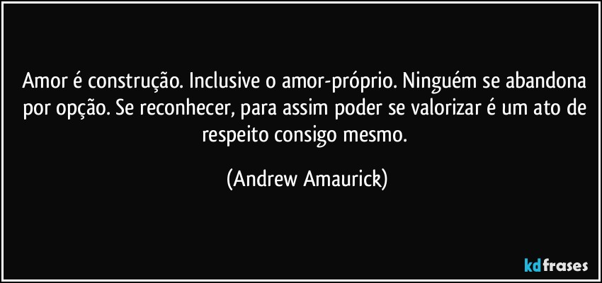 Amor é construção. Inclusive o amor-próprio. Ninguém se abandona por opção. Se reconhecer, para assim poder se valorizar é um ato de respeito consigo mesmo. (Andrew Amaurick)