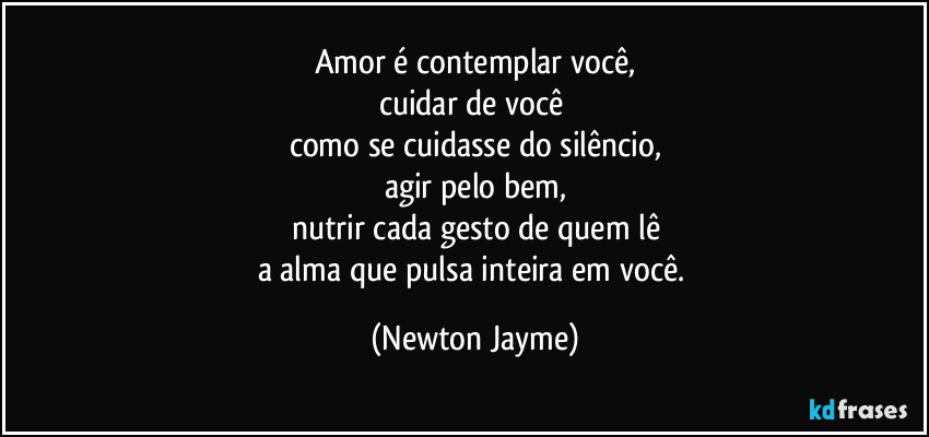 Amor é contemplar você,
cuidar de você 
como se cuidasse do silêncio,
agir pelo bem,
nutrir cada gesto de quem lê
a alma que pulsa inteira em você. (Newton Jayme)