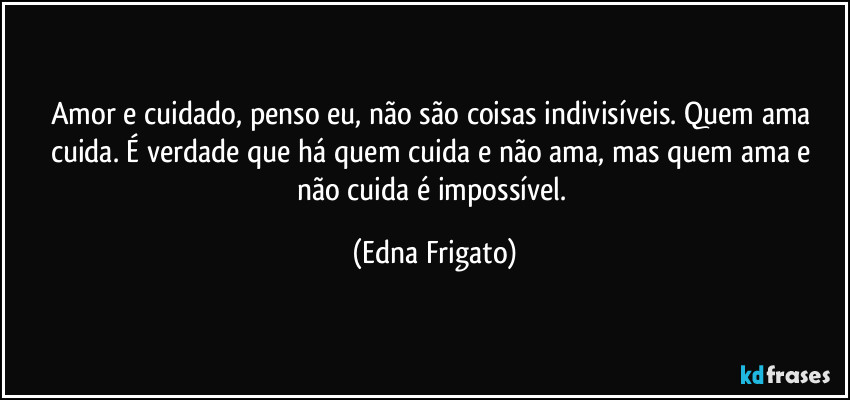 Amor e cuidado, penso eu, não são coisas indivisíveis. Quem ama cuida. É verdade que há  quem cuida e não ama, mas quem ama e não cuida é impossível. (Edna Frigato)