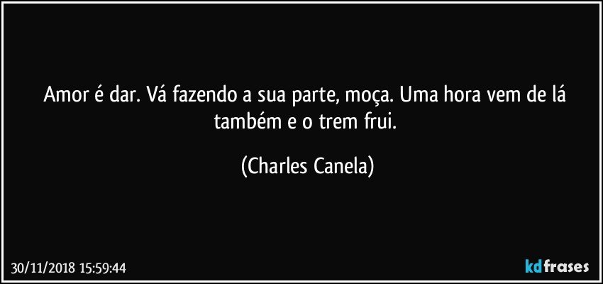 Amor é dar. Vá fazendo a sua parte, moça. Uma hora vem de lá também e o trem frui. (Charles Canela)