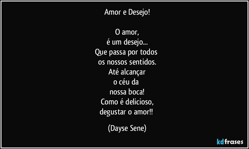 Amor e Desejo!

O amor,
é um desejo...
Que passa por todos 
os nossos sentidos.
Até alcançar
o céu da 
nossa boca!
Como é delicioso,
degustar o amor!! (Dayse Sene)