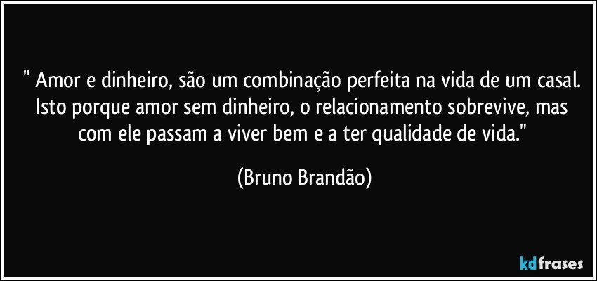 " Amor e dinheiro, são um combinação perfeita na vida de um casal. Isto porque amor sem dinheiro, o relacionamento sobrevive, mas com ele passam a viver bem e a ter qualidade de vida." (Bruno Brandão)