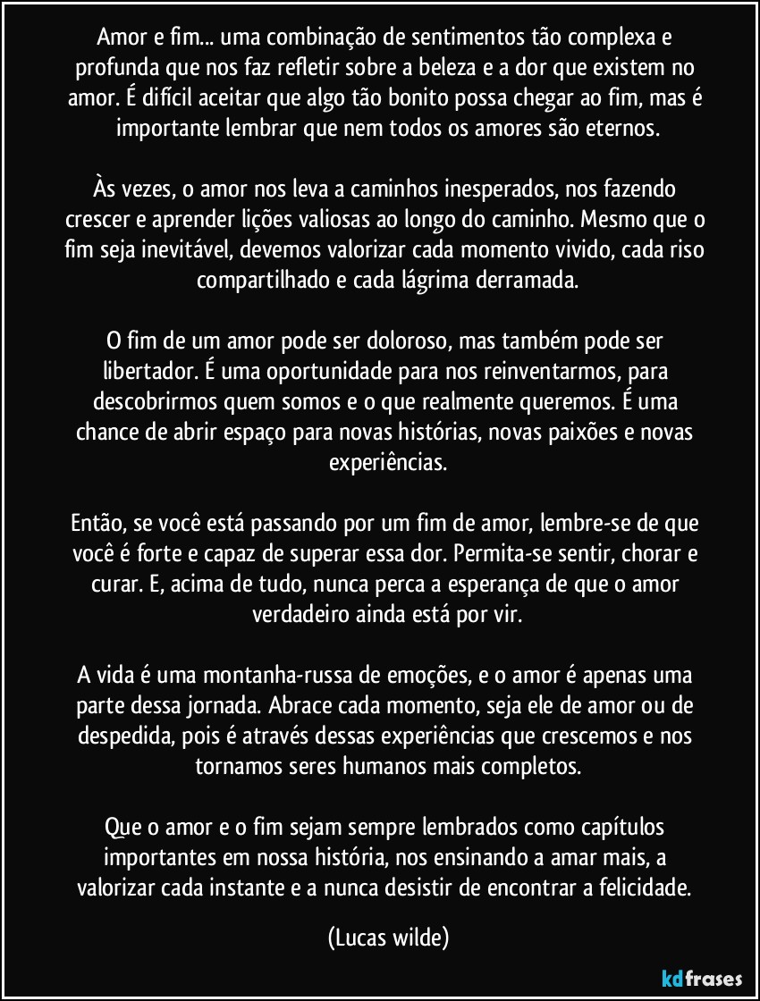 Amor e fim... uma combinação de sentimentos tão complexa e profunda que nos faz refletir sobre a beleza e a dor que existem no amor. É difícil aceitar que algo tão bonito possa chegar ao fim, mas é importante lembrar que nem todos os amores são eternos.
Às vezes, o amor nos leva a caminhos inesperados, nos fazendo crescer e aprender lições valiosas ao longo do caminho. Mesmo que o fim seja inevitável, devemos valorizar cada momento vivido, cada riso compartilhado e cada lágrima derramada.
O fim de um amor pode ser doloroso, mas também pode ser libertador. É uma oportunidade para nos reinventarmos, para descobrirmos quem somos e o que realmente queremos. É uma chance de abrir espaço para novas histórias, novas paixões e novas experiências.
Então, se você está passando por um fim de amor, lembre-se de que você é forte e capaz de superar essa dor. Permita-se sentir, chorar e curar. E, acima de tudo, nunca perca a esperança de que o amor verdadeiro ainda está por vir.
A vida é uma montanha-russa de emoções, e o amor é apenas uma parte dessa jornada. Abrace cada momento, seja ele de amor ou de despedida, pois é através dessas experiências que crescemos e nos tornamos seres humanos mais completos.
Que o amor e o fim sejam sempre lembrados como capítulos importantes em nossa história, nos ensinando a amar mais, a valorizar cada instante e a nunca desistir de encontrar a felicidade. (Lucas wilde)