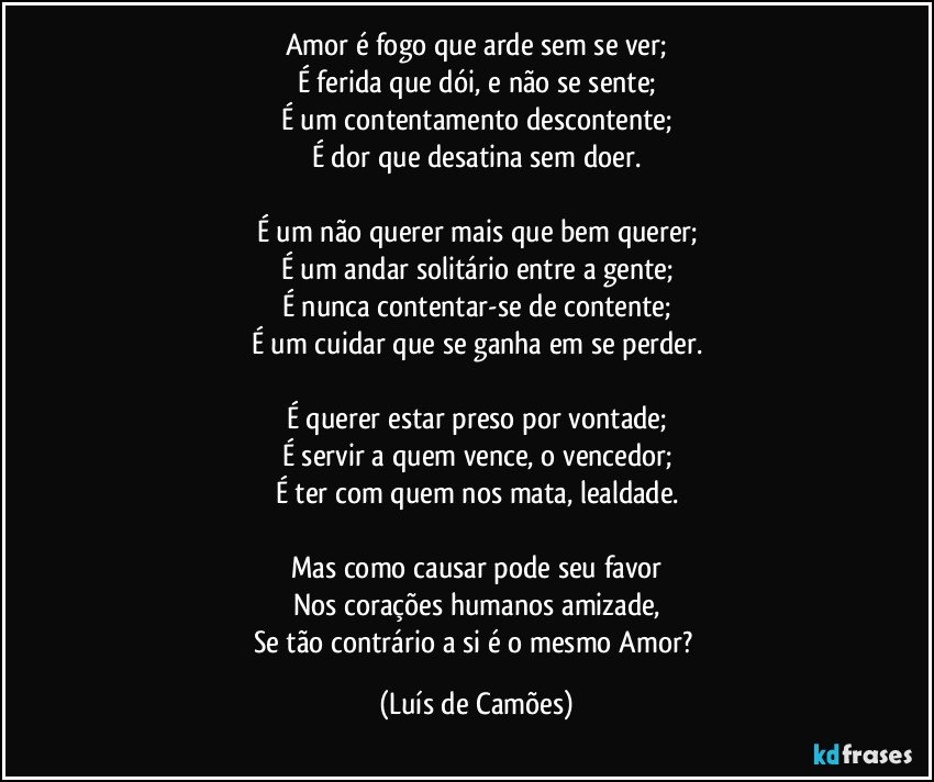 Amor é fogo que arde sem se ver;
É ferida que dói, e não se sente;
É um contentamento descontente;
É dor que desatina sem doer.

É um não querer mais que bem querer;
É um andar solitário entre a gente;
É nunca contentar-se de contente;
É um cuidar que se ganha em se perder.

É querer estar preso por vontade;
É servir a quem vence, o vencedor;
É ter com quem nos mata, lealdade.

Mas como causar pode seu favor
Nos corações humanos amizade,
Se tão contrário a si é o mesmo Amor? (Luís de Camões)