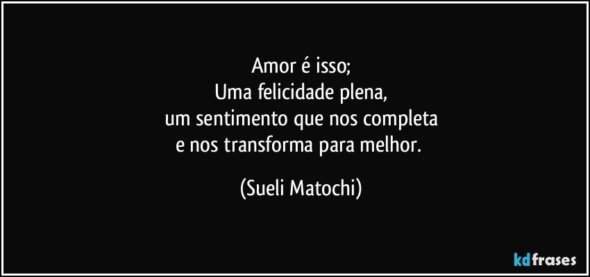 Amor é isso;
Uma felicidade plena,
um sentimento que nos completa
e nos transforma para melhor. (Sueli Matochi)