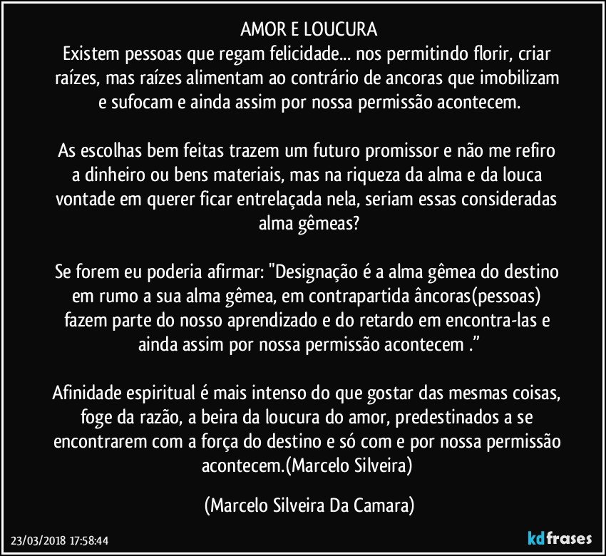 AMOR E LOUCURA
Existem pessoas que regam felicidade... nos permitindo florir, criar raízes, mas raízes alimentam ao contrário de ancoras que imobilizam e sufocam e ainda assim por nossa permissão acontecem.

As escolhas bem feitas trazem um futuro promissor e não me refiro a dinheiro ou bens materiais, mas na riqueza da alma e da louca vontade em querer ficar entrelaçada nela, seriam essas consideradas alma gêmeas?

Se forem eu poderia afirmar: "Designação é a alma gêmea do destino em rumo a sua alma gêmea, em contrapartida âncoras(pessoas) fazem parte do nosso aprendizado e do retardo em encontra-las e ainda assim por nossa permissão acontecem .”

Afinidade espiritual é mais intenso do que gostar das mesmas coisas, foge da razão, a beira da loucura do amor, predestinados a se encontrarem com a força do destino e só com e por nossa permissão acontecem.(Marcelo Silveira) (Marcelo Silveira Da Camara)