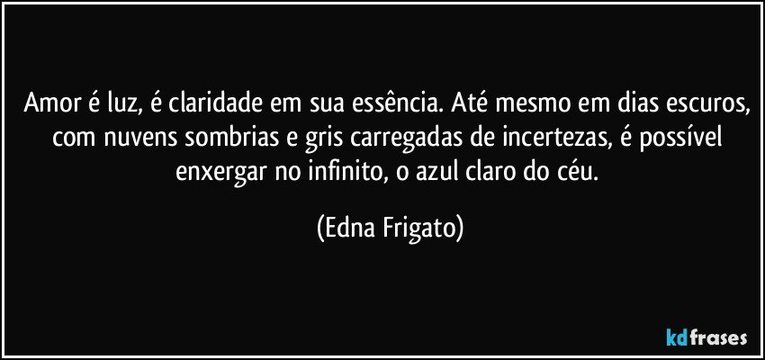 Amor é luz, é claridade em sua essência. Até mesmo em dias escuros, com nuvens sombrias e gris carregadas de incertezas, é possível enxergar no infinito, o azul claro do céu. (Edna Frigato)