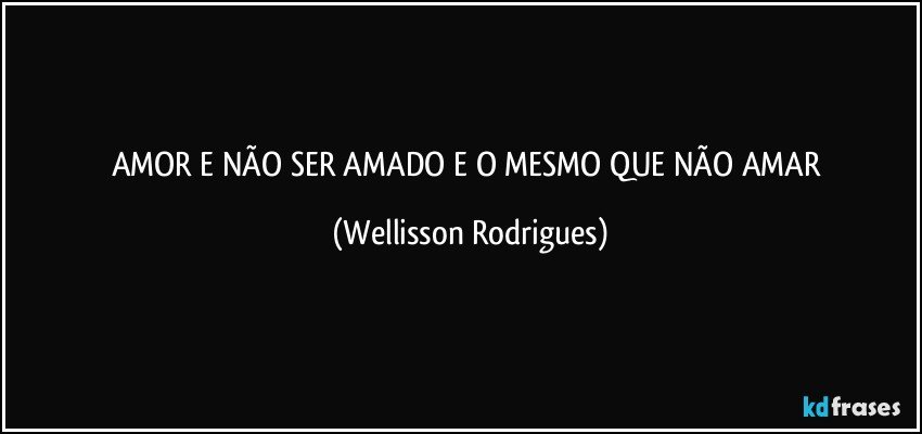 AMOR  E NÃO  SER AMADO   E O   MESMO   QUE NÃO AMAR (Wellisson Rodrigues)