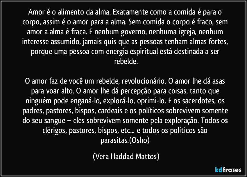 Amor é o alimento da alma. Exatamente como a comida é para o corpo, assim é o amor para a alma. Sem comida o corpo é fraco, sem amor a alma é fraca. E nenhum governo, nenhuma igreja, nenhum interesse assumido, jamais quis que as pessoas tenham almas fortes, porque uma pessoa com energia espiritual está destinada a ser rebelde.
O amor faz de você um rebelde, revolucionário. O amor lhe dá asas para voar alto. O amor lhe dá percepção para coisas, tanto que ninguém pode enganá-lo, explorá-lo, oprimi-lo. E os sacerdotes, os padres, pastores, bispos, cardeais e os políticos sobrevivem somente do seu sangue – eles sobrevivem somente pela exploração. Todos os clérigos, pastores, bispos, etc... e todos os políticos são parasitas.(Osho) (Vera Haddad Mattos)