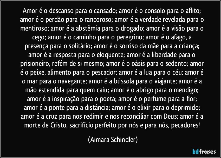 Amor é o descanso para o cansado; amor é o consolo para o aflito; amor é o perdão para o rancoroso; amor é a verdade revelada para o mentiroso; amor é a abstêmia para o drogado; amor é a visão para o cego; amor é o caminho para o peregrino; amor é  o afago, a presença para o solitário; amor é o sorriso da mãe para a criança; amor é a resposta para o eloquente; amor é a liberdade para o prisioneiro, refém de si mesmo; amor é o oásis para o sedento; amor é o peixe, alimento para o pescador; amor é a lua para o céu;  amor é o mar para o navegante; amor é a bússola para o viajante; amor é a mão estendida para quem caiu; amor é o abrigo para o mendigo; amor é a inspiração para o poeta; amor é  o perfume para a flor; amor é a ponte para a distância; amor é o elixir para o deprimido; amor é a cruz para nos redimir e nos reconciliar com Deus; amor é a morte de Cristo, sacrifício perfeito por nós e  para nós, pecadores! (Aimara Schindler)