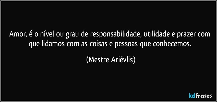 Amor, é o nível ou grau de responsabilidade, utilidade e prazer com que lidamos com as coisas e pessoas que conhecemos. (Mestre Ariévlis)