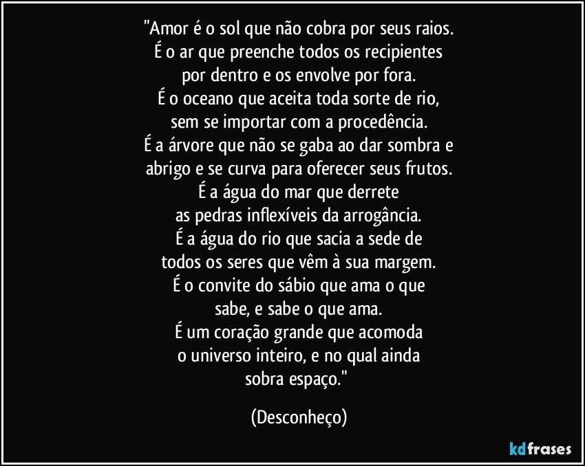 "Amor é o sol que não cobra por seus raios.
É o ar que preenche todos os recipientes
por dentro e os envolve por fora.
É o oceano que aceita toda sorte de rio,
sem se importar com a procedência.
É a árvore que não se gaba ao dar sombra e
abrigo e se curva para oferecer seus frutos.
É a água do mar que derrete
as pedras inflexíveis da arrogância.
É a água do rio que sacia a sede de
todos os seres que vêm à sua margem.
É o convite do sábio que ama o que
sabe, e sabe o que ama.
É um coração grande que acomoda
o universo inteiro, e no qual ainda
sobra espaço." (Desconheço)