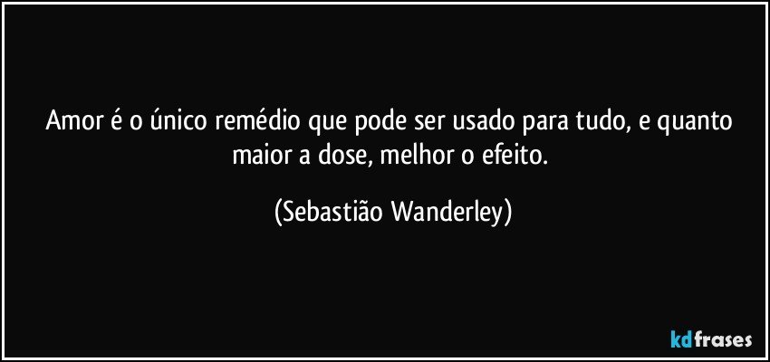 Amor é o único remédio que pode ser usado para tudo, e quanto maior a dose, melhor o efeito. (Sebastião Wanderley)