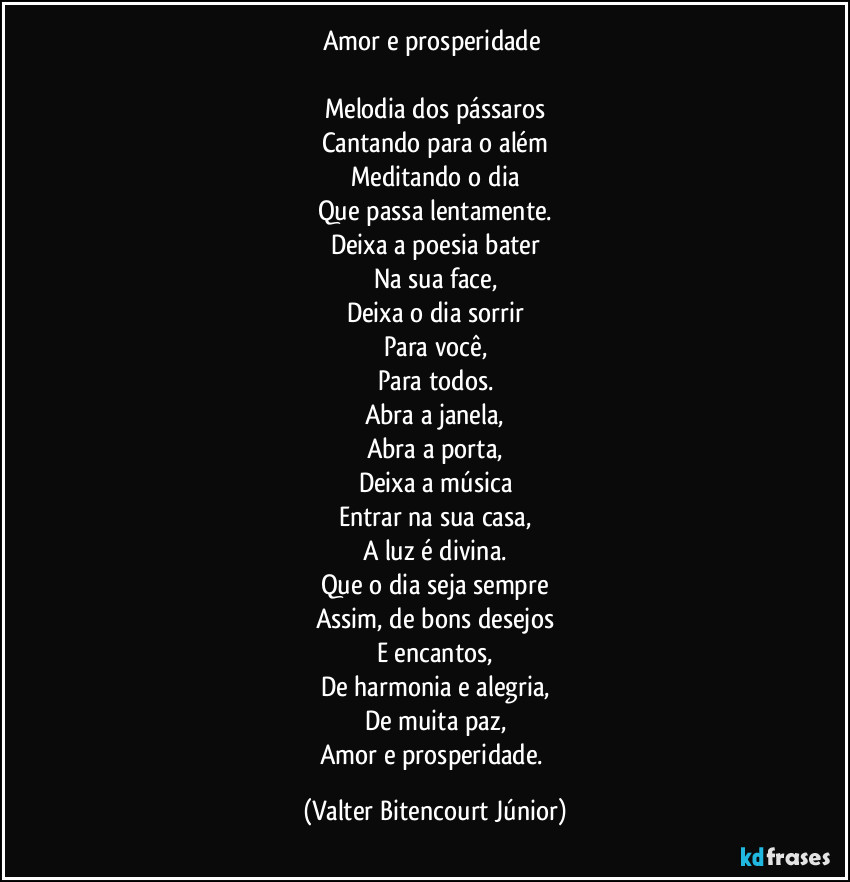 Amor e prosperidade 

Melodia dos pássaros
Cantando para o além
Meditando o dia
Que passa lentamente.
Deixa a poesia bater
Na sua face,
Deixa o dia sorrir
Para você,
Para todos.
Abra a janela,
Abra a porta,
Deixa a música
Entrar na sua casa,
A luz é divina.
Que o dia seja sempre
Assim, de bons desejos
E encantos,
De harmonia e alegria,
De muita paz,
Amor e prosperidade. (Valter Bitencourt Júnior)