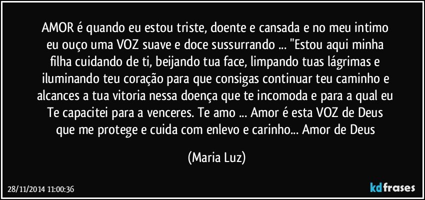 AMOR é quando eu estou triste, doente e cansada e no meu intimo eu ouço uma VOZ suave e doce sussurrando ... "Estou aqui minha filha cuidando de ti, beijando tua face, limpando tuas lágrimas e iluminando teu coração para que consigas continuar teu caminho e alcances a tua vitoria nessa doença que te incomoda e para a qual eu Te capacitei para a venceres. Te amo ... Amor é esta VOZ de Deus que me protege e cuida com enlevo e carinho... Amor de Deus (Maria Luz)