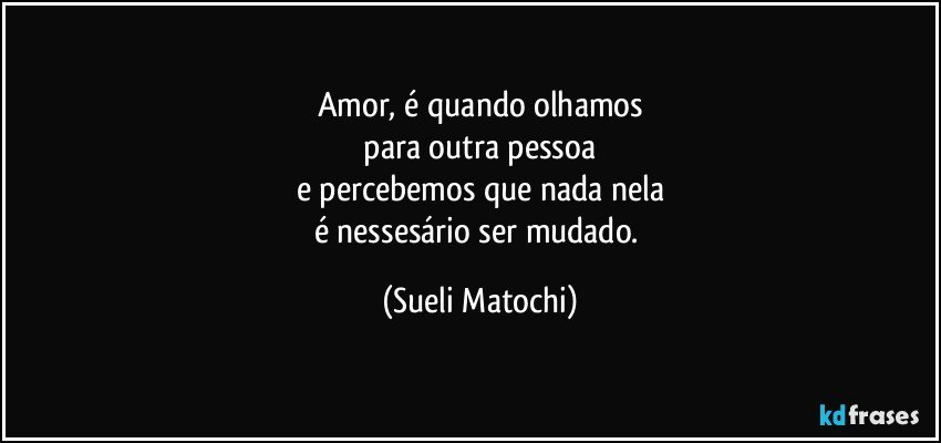 Amor, é quando olhamos
 para outra pessoa 
e percebemos que nada nela
é nessesário ser mudado. (Sueli Matochi)