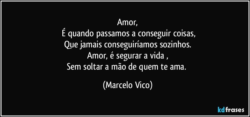 Amor,
 É quando passamos a conseguir  coisas,
Que jamais conseguiríamos sozinhos.
Amor, é segurar a vida ,
Sem soltar a mão de quem te ama. (Marcelo Vico)