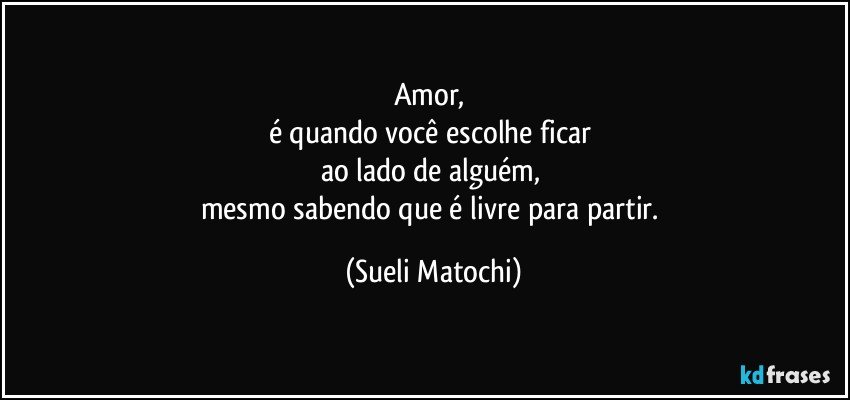 Amor, 
é quando você escolhe ficar 
ao lado de alguém, 
mesmo sabendo que é livre para partir. (Sueli Matochi)