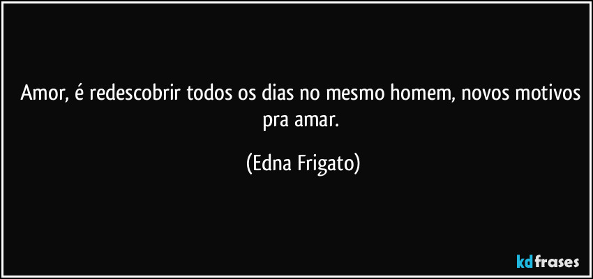 Amor, é redescobrir todos os dias no mesmo homem, novos motivos pra amar. (Edna Frigato)