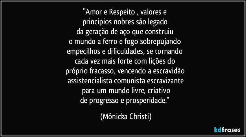 "Amor e Respeito , valores e 
princípios nobres são legado 
da geração de aço que construiu 
o mundo a ferro e fogo sobrepujando 
empecilhos e dificuldades, se tornando 
cada vez mais forte com lições do 
próprio fracasso, vencendo a escravidão 
assistencialista/comunista escravizante
para um mundo livre, criativo
de progresso e prosperidade." (Mônicka Christi)