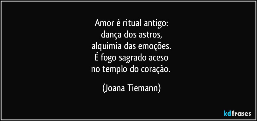 Amor é ritual antigo:
dança dos astros,
alquimia das emoções.
É fogo sagrado aceso
no templo do coração. (Joana Tiemann)
