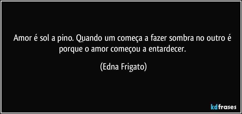 Amor é sol a pino. Quando um começa a fazer sombra no outro é porque o amor começou a entardecer. (Edna Frigato)