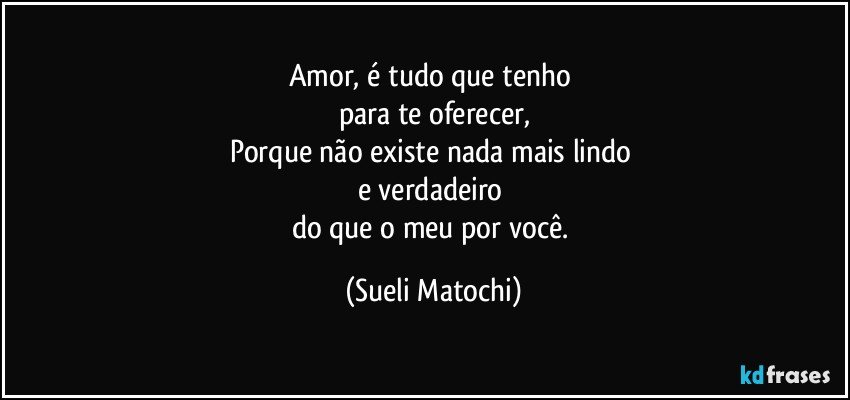 Amor, é tudo que tenho  
para te oferecer,
Porque não existe nada mais lindo 
e verdadeiro 
do que o meu por você. (Sueli Matochi)