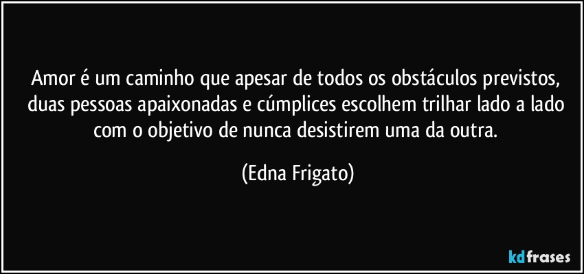 Amor é um caminho que apesar de todos os obstáculos previstos, duas pessoas apaixonadas e cúmplices escolhem trilhar lado a lado com o objetivo de nunca desistirem  uma da outra. (Edna Frigato)