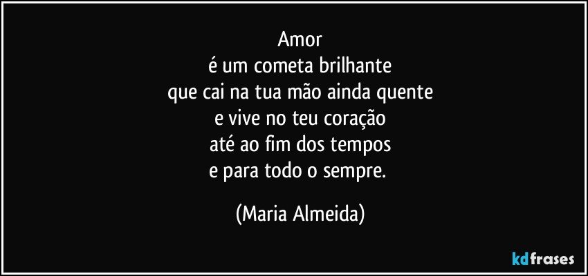 Amor
é um cometa brilhante
que cai na tua mão ainda quente
e vive no teu coração
até ao fim dos tempos
e para todo o sempre. (Maria Almeida)