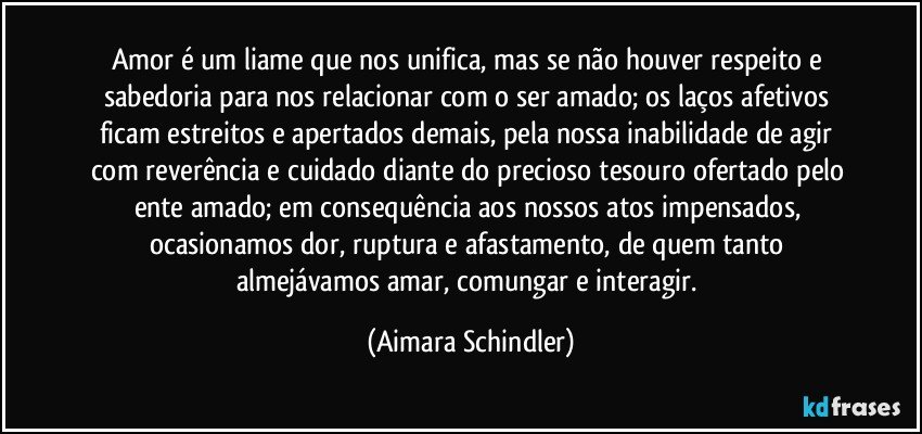 Amor é um liame que nos unifica, mas se não houver respeito e sabedoria para nos relacionar com o ser amado; os laços  afetivos ficam estreitos e apertados demais, pela nossa inabilidade de agir com reverência e cuidado diante do precioso tesouro ofertado pelo ente amado; em consequência aos nossos atos impensados, ocasionamos dor, ruptura e afastamento, de quem tanto almejávamos amar, comungar e interagir. (Aimara Schindler)