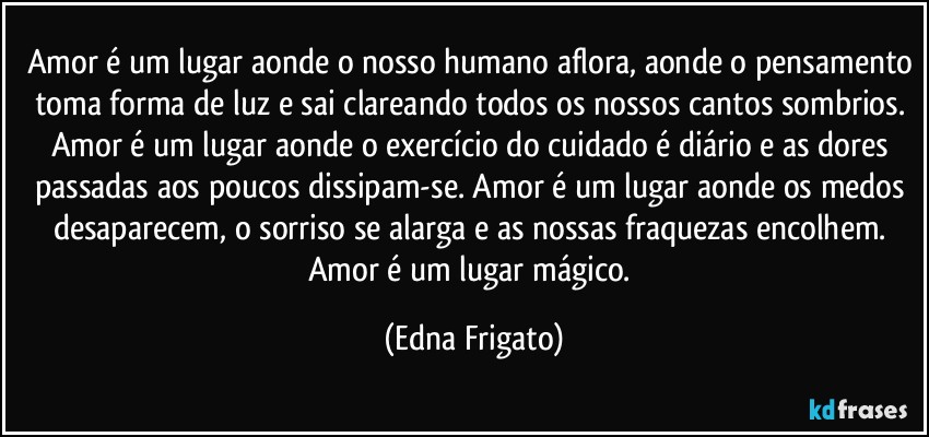 Amor é um lugar aonde o nosso humano aflora, aonde o pensamento toma forma de luz e sai clareando todos os nossos cantos sombrios. Amor é um lugar aonde o exercício do cuidado é diário e as dores passadas aos poucos dissipam-se. Amor é um lugar aonde os medos desaparecem, o sorriso se alarga e as nossas fraquezas encolhem. Amor é um lugar mágico. (Edna Frigato)