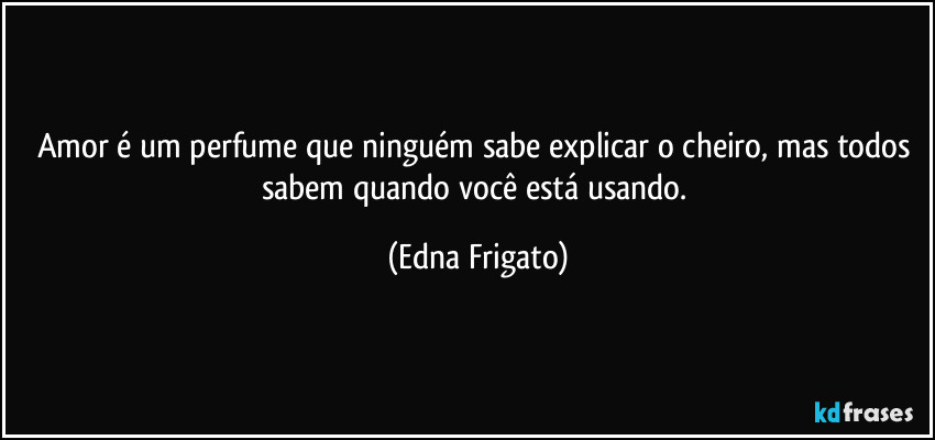 Amor é um perfume que ninguém sabe explicar o cheiro, mas todos sabem quando você está usando. (Edna Frigato)