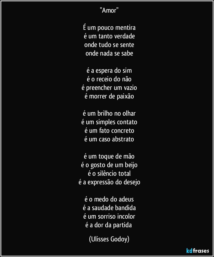 "Amor"

É um pouco mentira
é um tanto verdade
onde tudo se sente
onde nada se sabe

é a espera do sim
é o receio do não
é preencher um vazio
é morrer de paixão

é um brilho no olhar
é um simples contato
é um fato concreto
é um caso abstrato

é um toque de mão
é o gosto de um beijo
é o silêncio total
é a expressão do desejo

é o medo do adeus
é a saudade bandida
é um sorriso incolor
é a dor da partida (Ulisses Godoy)