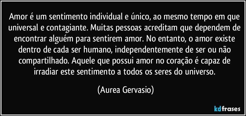 Amor é um sentimento individual e único, ao mesmo tempo em que universal e contagiante. Muitas pessoas acreditam que dependem de encontrar alguém para sentirem amor. No entanto, o amor existe dentro de cada ser humano, independentemente de ser ou não compartilhado. Aquele que possui amor no coração é capaz de irradiar este sentimento a todos os seres do universo. (Aurea Gervasio)