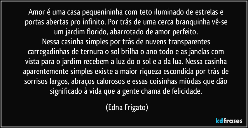 Amor é uma casa pequenininha com teto iluminado de estrelas e portas abertas pro infinito. Por trás de uma cerca branquinha vê-se um jardim florido, abarrotado de amor perfeito. 
Nessa casinha simples por trás de nuvens transparentes carregadinhas de ternura o sol brilha o ano todo e as janelas com vista para o jardim recebem a luz do o sol e a da lua. Nessa casinha aparentemente simples existe a maior riqueza escondida por trás de sorrisos largos, abraços calorosos e essas coisinhas miúdas que dão significado à vida que a gente chama de felicidade. (Edna Frigato)