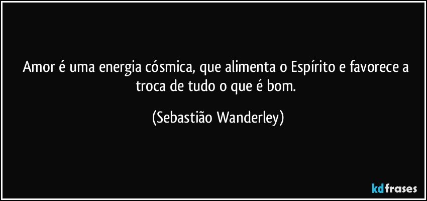 Amor é uma energia cósmica, que alimenta o Espírito e favorece a troca de tudo o que é bom. (Sebastião Wanderley)