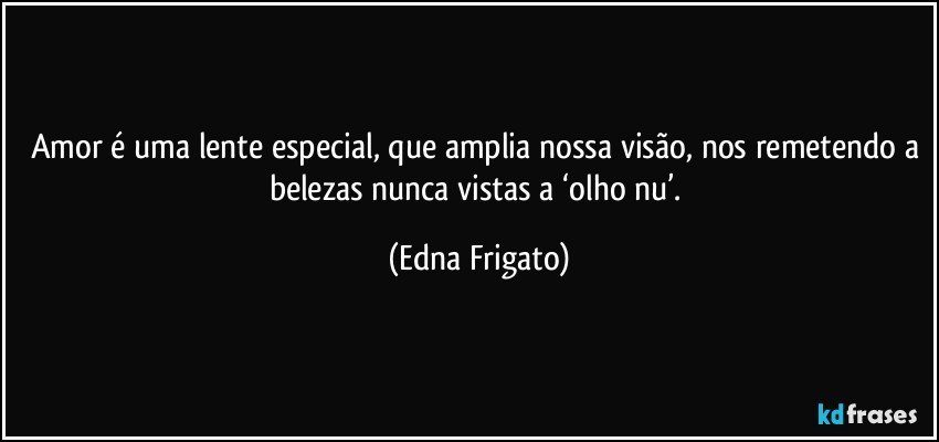 Amor é uma lente especial, que amplia nossa visão, nos remetendo a belezas nunca vistas a ‘olho nu’. (Edna Frigato)