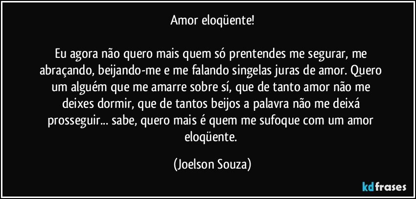 Amor eloqüente!

Eu agora não quero mais quem só prentendes me segurar, me abraçando, beijando-me e me falando singelas juras de amor. Quero um alguém que me amarre sobre sí, que de tanto amor não me deixes dormir, que de tantos beijos a palavra não me deixá prosseguir... sabe, quero mais é quem me sufoque com um amor eloqüente. (Joelson Souza)